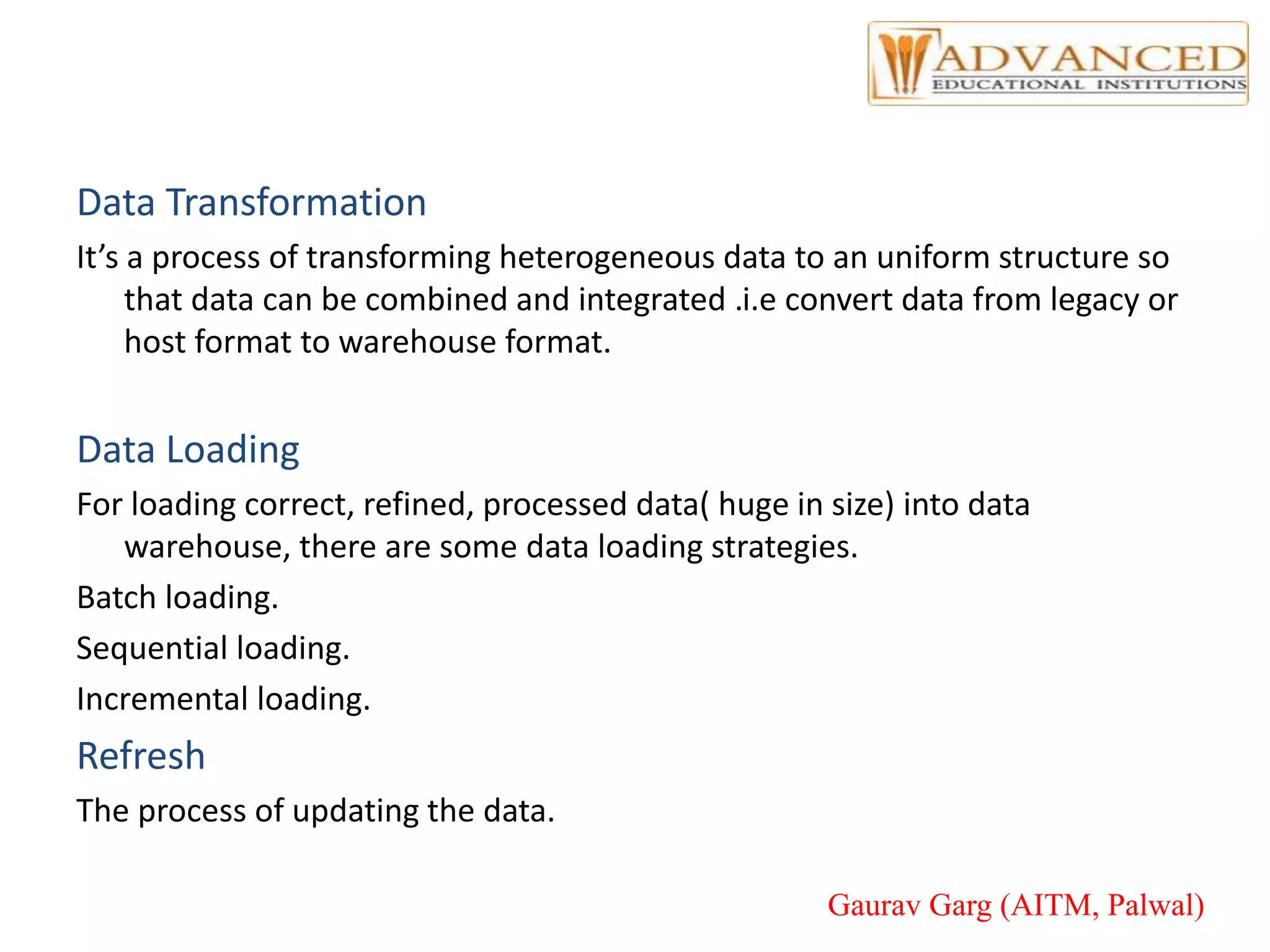 Data Transformation
It’s a process of transforming heterogeneous data to an uniform structure so
that data can be combined and integrated .i.e convert data from legacy or
host format to warehouse format.
Data Loading
For loading correct, refined, processed data( huge in size) into data
warehouse, there are some data loading strategies.
Batch loading.
Sequential loading.
Incremental loading.
Refresh
The process of updating the data.
Gaurav Garg (AITM, Palwal)
 