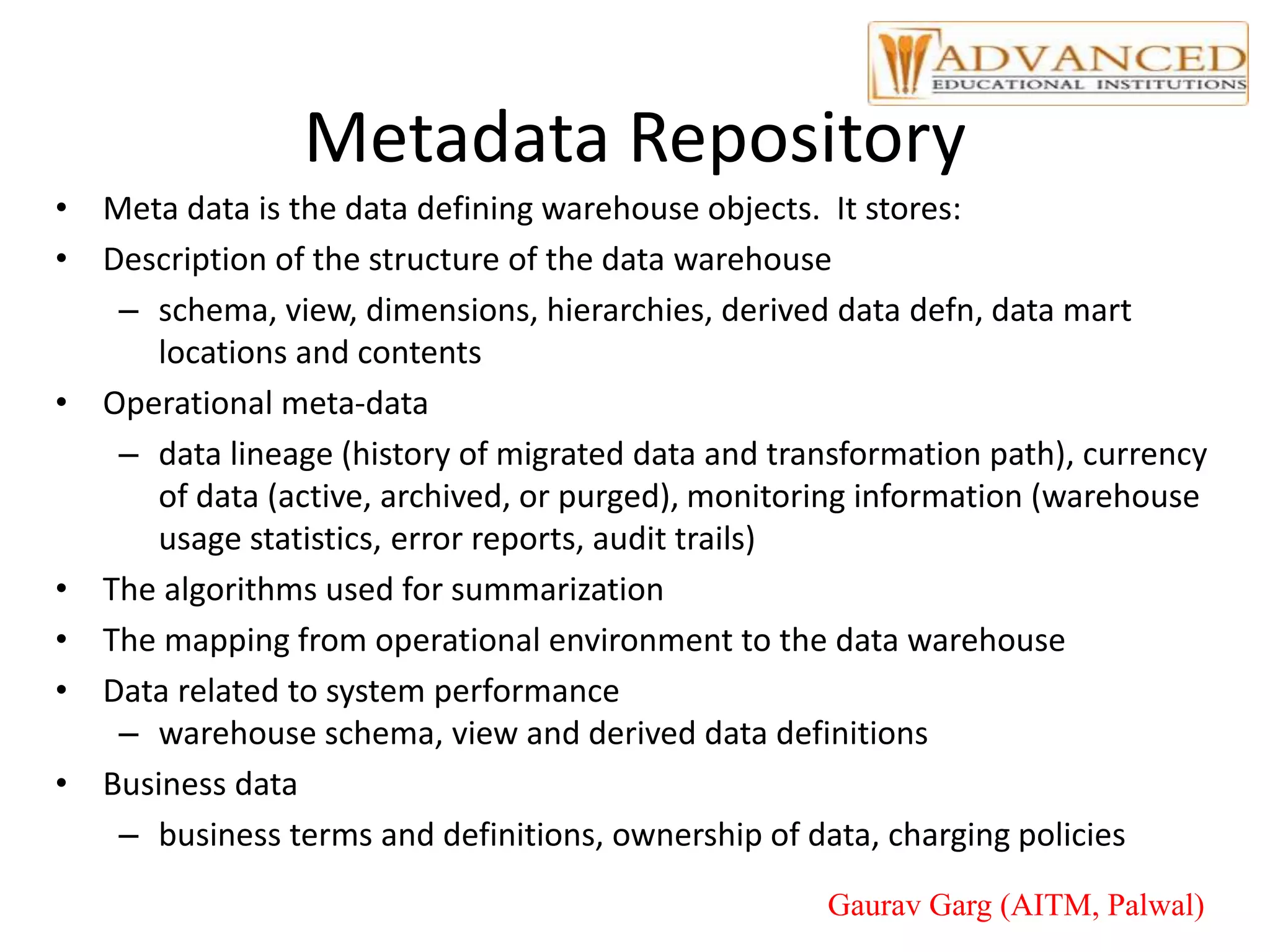 Metadata Repository
• Meta data is the data defining warehouse objects. It stores:
• Description of the structure of the data warehouse
– schema, view, dimensions, hierarchies, derived data defn, data mart
locations and contents
• Operational meta-data
– data lineage (history of migrated data and transformation path), currency
of data (active, archived, or purged), monitoring information (warehouse
usage statistics, error reports, audit trails)
• The algorithms used for summarization
• The mapping from operational environment to the data warehouse
• Data related to system performance
– warehouse schema, view and derived data definitions
• Business data
– business terms and definitions, ownership of data, charging policies
Gaurav Garg (AITM, Palwal)
 