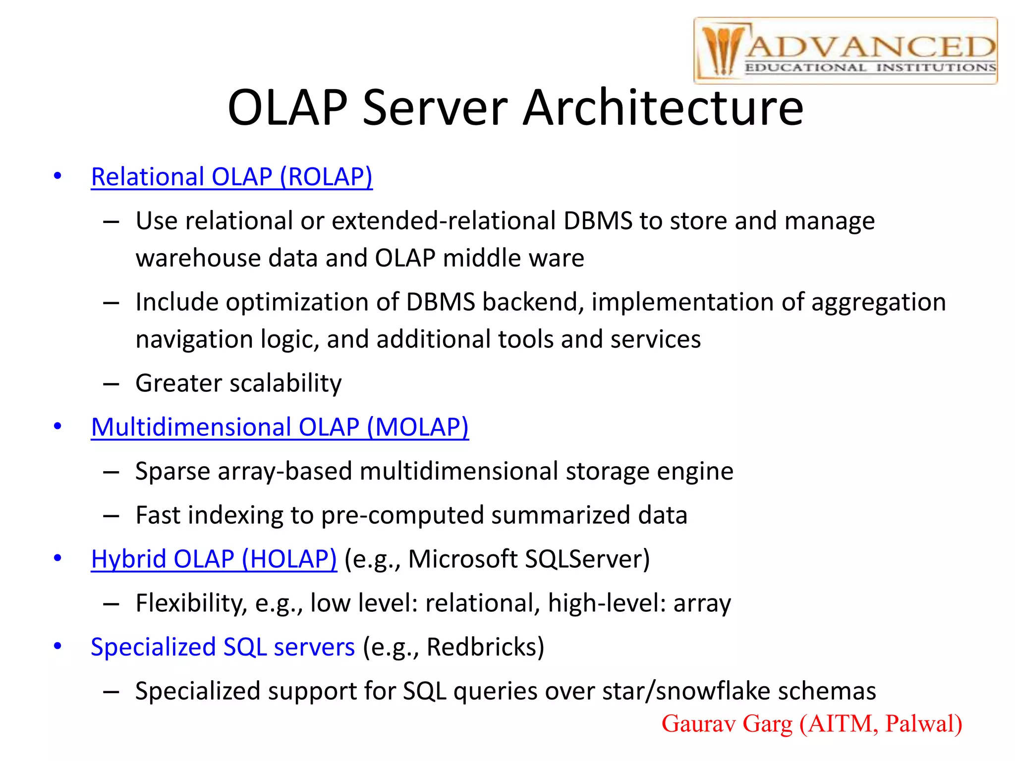 OLAP Server Architecture
• Relational OLAP (ROLAP)
– Use relational or extended-relational DBMS to store and manage
warehouse data and OLAP middle ware
– Include optimization of DBMS backend, implementation of aggregation
navigation logic, and additional tools and services
– Greater scalability
• Multidimensional OLAP (MOLAP)
– Sparse array-based multidimensional storage engine
– Fast indexing to pre-computed summarized data
• Hybrid OLAP (HOLAP) (e.g., Microsoft SQLServer)
– Flexibility, e.g., low level: relational, high-level: array
• Specialized SQL servers (e.g., Redbricks)
– Specialized support for SQL queries over star/snowflake schemas
Gaurav Garg (AITM, Palwal)
 