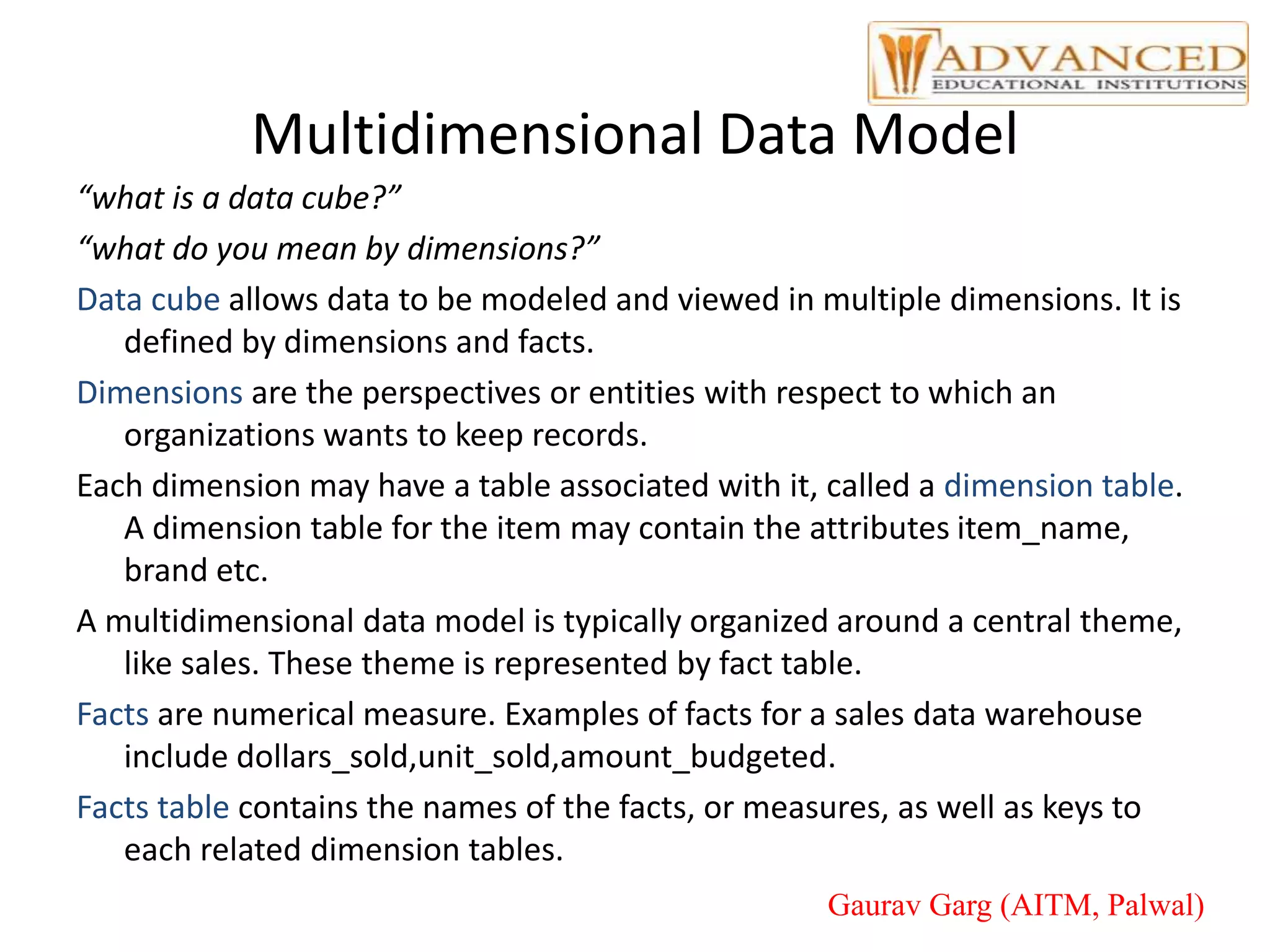 Multidimensional Data Model
“what is a data cube?”
“what do you mean by dimensions?”
Data cube allows data to be modeled and viewed in multiple dimensions. It is
defined by dimensions and facts.
Dimensions are the perspectives or entities with respect to which an
organizations wants to keep records.
Each dimension may have a table associated with it, called a dimension table.
A dimension table for the item may contain the attributes item_name,
brand etc.
A multidimensional data model is typically organized around a central theme,
like sales. These theme is represented by fact table.
Facts are numerical measure. Examples of facts for a sales data warehouse
include dollars_sold,unit_sold,amount_budgeted.
Facts table contains the names of the facts, or measures, as well as keys to
each related dimension tables.
Gaurav Garg (AITM, Palwal)
 