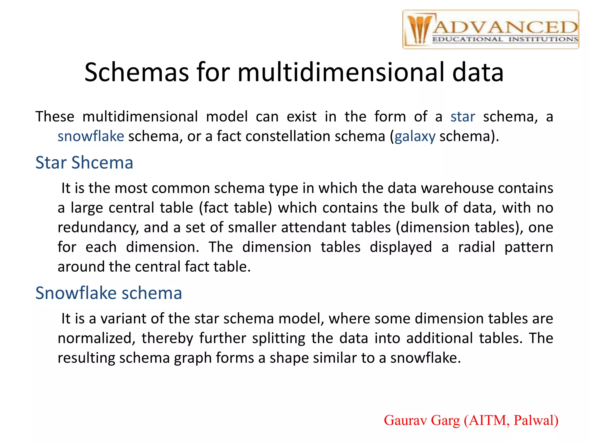Schemas for multidimensional data
These multidimensional model can exist in the form of a star schema, a
snowflake schema, or a fact constellation schema (galaxy schema).
Star Shcema
It is the most common schema type in which the data warehouse contains
a large central table (fact table) which contains the bulk of data, with no
redundancy, and a set of smaller attendant tables (dimension tables), one
for each dimension. The dimension tables displayed a radial pattern
around the central fact table.
Snowflake schema
It is a variant of the star schema model, where some dimension tables are
normalized, thereby further splitting the data into additional tables. The
resulting schema graph forms a shape similar to a snowflake.
Gaurav Garg (AITM, Palwal)
 