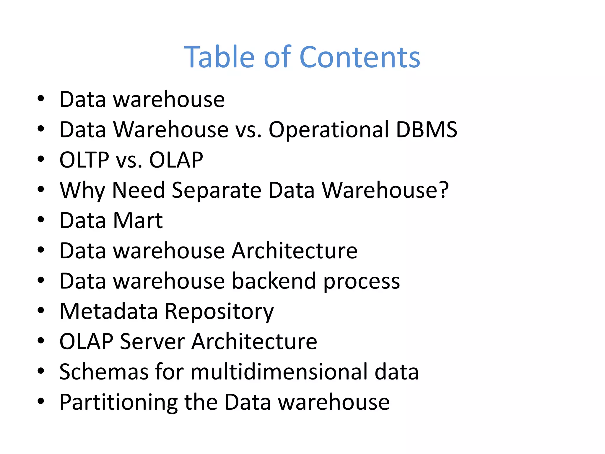 Table of Contents
• Data warehouse
• Data Warehouse vs. Operational DBMS
• OLTP vs. OLAP
• Why Need Separate Data Warehouse?
• Data Mart
• Data warehouse Architecture
• Data warehouse backend process
• Metadata Repository
• OLAP Server Architecture
• Schemas for multidimensional data
• Partitioning the Data warehouse
 