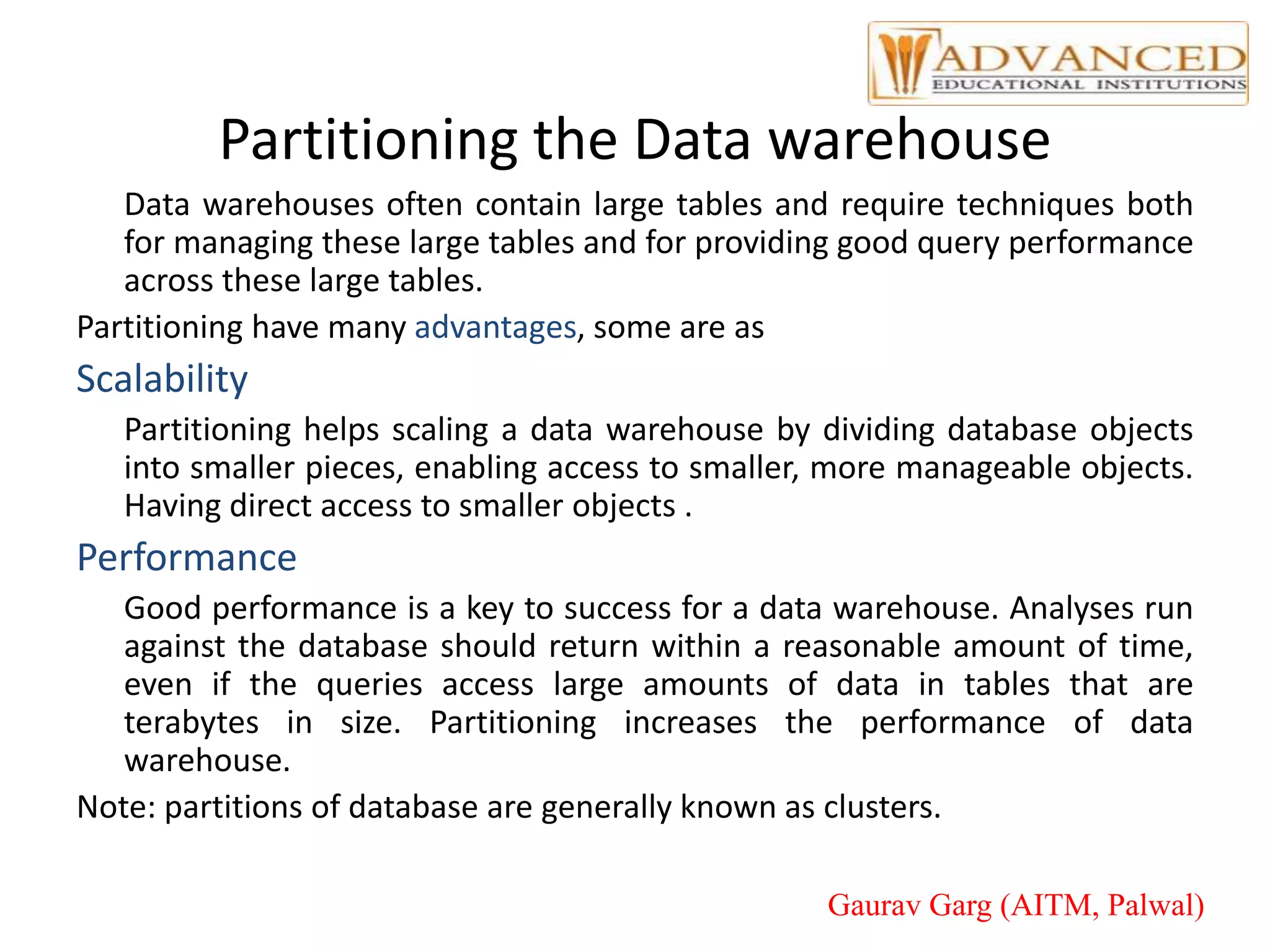 Partitioning the Data warehouse
Data warehouses often contain large tables and require techniques both
for managing these large tables and for providing good query performance
across these large tables.
Partitioning have many advantages, some are as
Scalability
Partitioning helps scaling a data warehouse by dividing database objects
into smaller pieces, enabling access to smaller, more manageable objects.
Having direct access to smaller objects .
Performance
Good performance is a key to success for a data warehouse. Analyses run
against the database should return within a reasonable amount of time,
even if the queries access large amounts of data in tables that are
terabytes in size. Partitioning increases the performance of data
warehouse.
Note: partitions of database are generally known as clusters.
Gaurav Garg (AITM, Palwal)
 