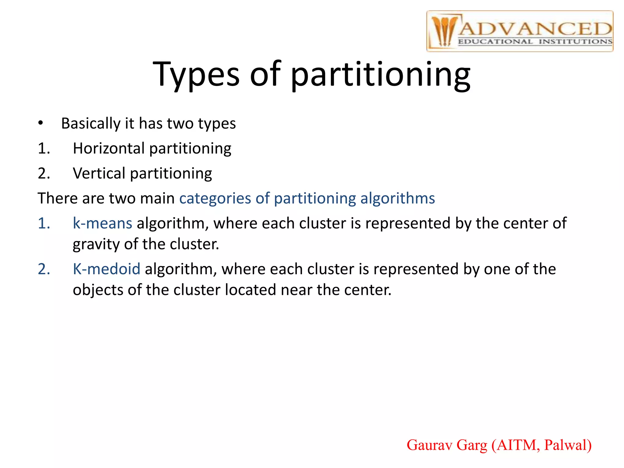 Types of partitioning
• Basically it has two types
1. Horizontal partitioning
2. Vertical partitioning
There are two main categories of partitioning algorithms
1. k-means algorithm, where each cluster is represented by the center of
gravity of the cluster.
2. K-medoid algorithm, where each cluster is represented by one of the
objects of the cluster located near the center.
Gaurav Garg (AITM, Palwal)
 
