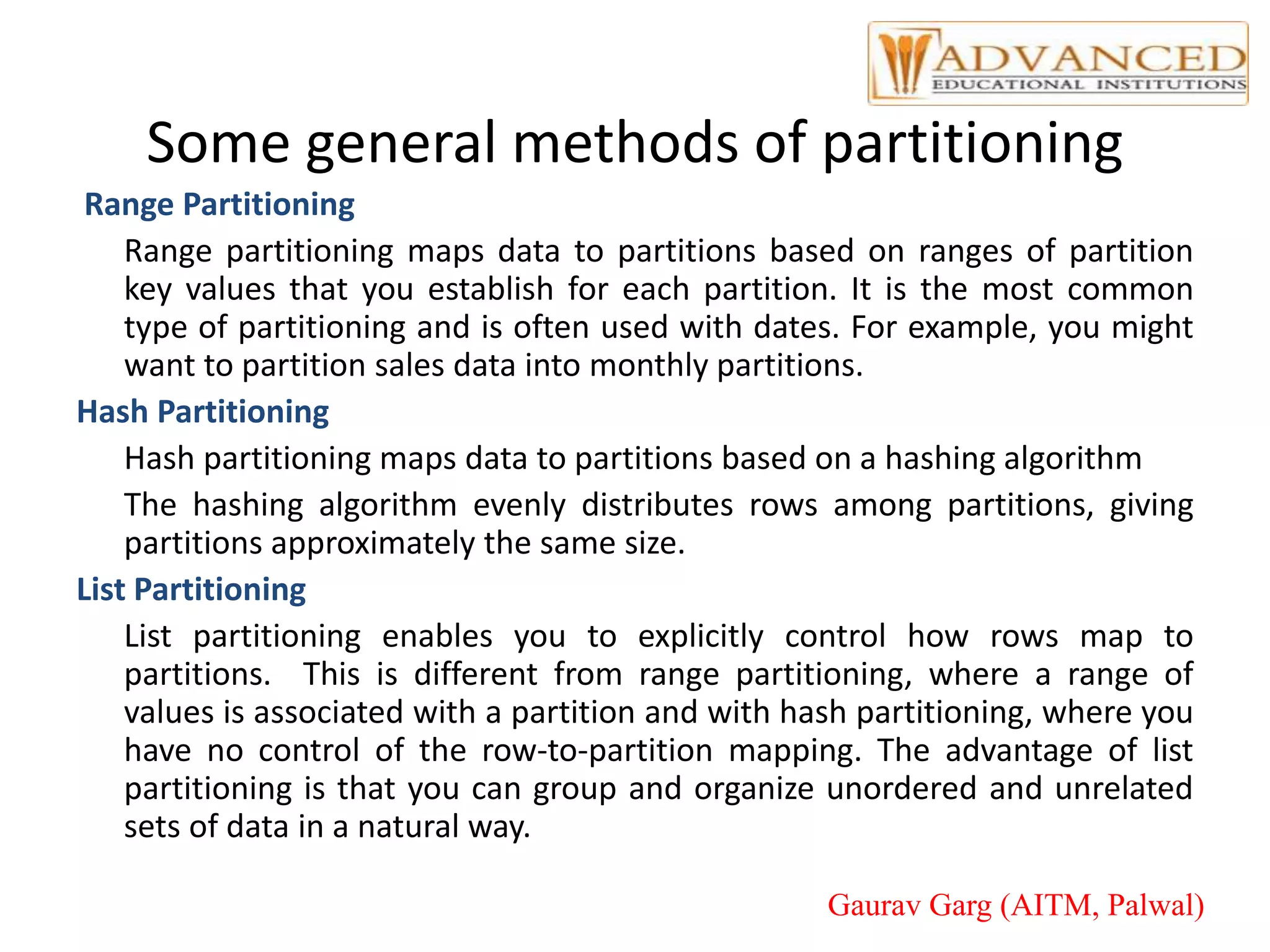 Some general methods of partitioning
Range Partitioning
Range partitioning maps data to partitions based on ranges of partition
key values that you establish for each partition. It is the most common
type of partitioning and is often used with dates. For example, you might
want to partition sales data into monthly partitions.
Hash Partitioning
Hash partitioning maps data to partitions based on a hashing algorithm
The hashing algorithm evenly distributes rows among partitions, giving
partitions approximately the same size.
List Partitioning
List partitioning enables you to explicitly control how rows map to
partitions. This is different from range partitioning, where a range of
values is associated with a partition and with hash partitioning, where you
have no control of the row-to-partition mapping. The advantage of list
partitioning is that you can group and organize unordered and unrelated
sets of data in a natural way.
Gaurav Garg (AITM, Palwal)
 