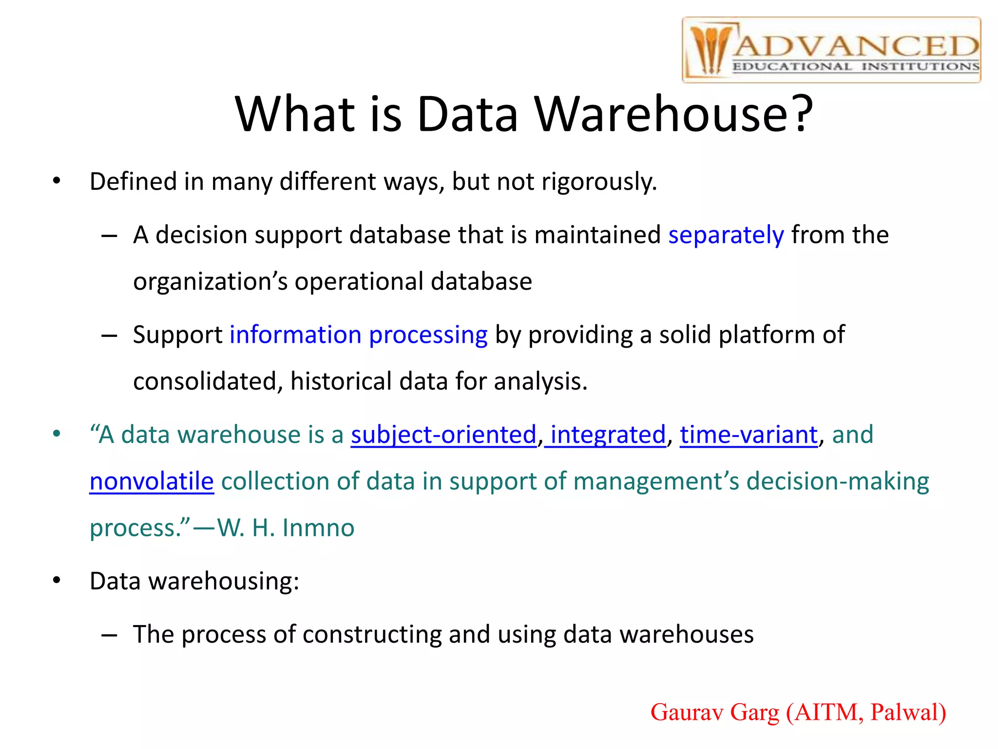 What is Data Warehouse?
• Defined in many different ways, but not rigorously.
– A decision support database that is maintained separately from the
organization’s operational database
– Support information processing by providing a solid platform of
consolidated, historical data for analysis.
• “A data warehouse is a subject-oriented, integrated, time-variant, and
nonvolatile collection of data in support of management’s decision-making
process.”—W. H. Inmno
• Data warehousing:
– The process of constructing and using data warehouses
Gaurav Garg (AITM, Palwal)
 