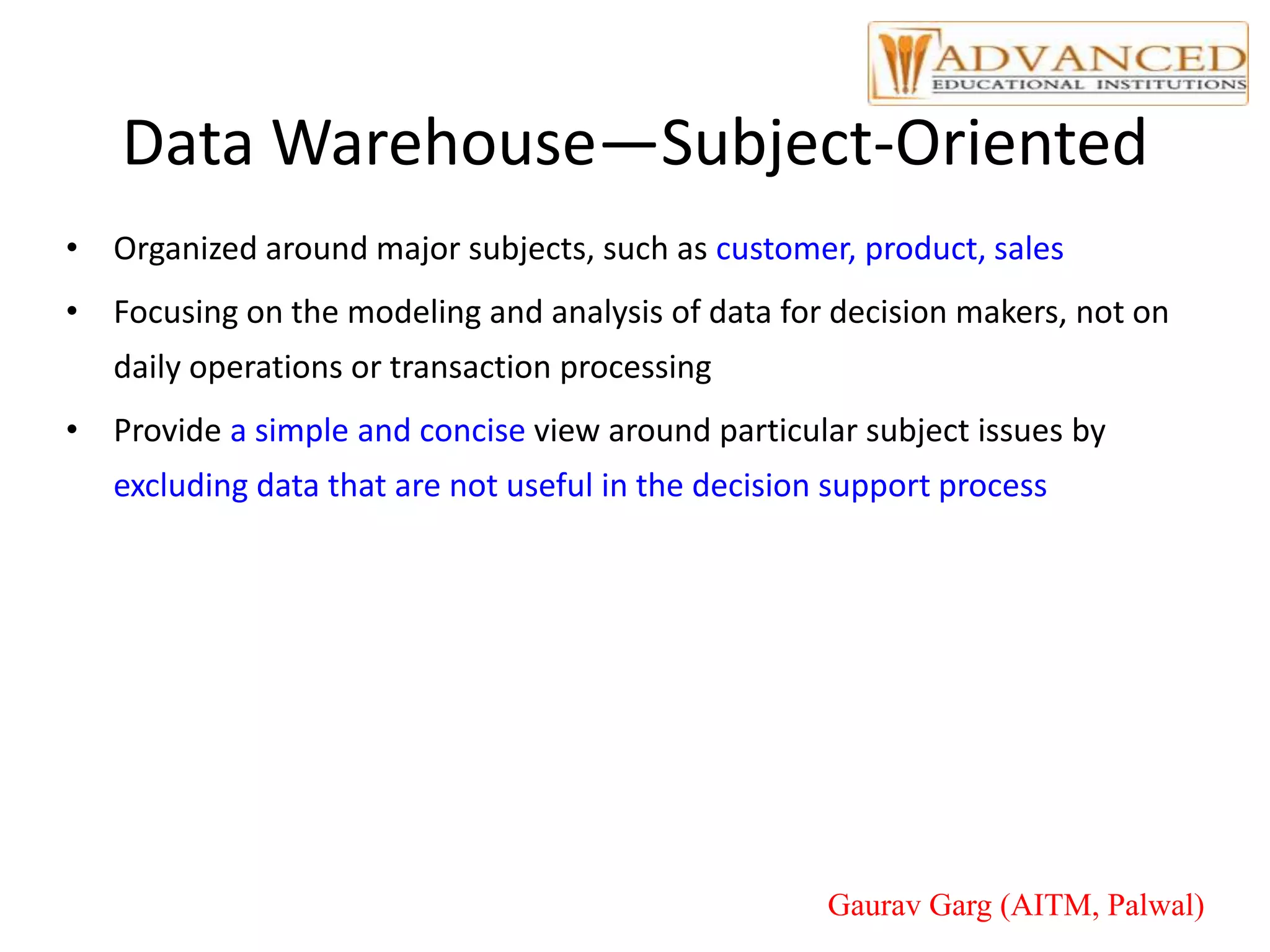 Data Warehouse—Subject-Oriented
• Organized around major subjects, such as customer, product, sales
• Focusing on the modeling and analysis of data for decision makers, not on
daily operations or transaction processing
• Provide a simple and concise view around particular subject issues by
excluding data that are not useful in the decision support process
Gaurav Garg (AITM, Palwal)
 