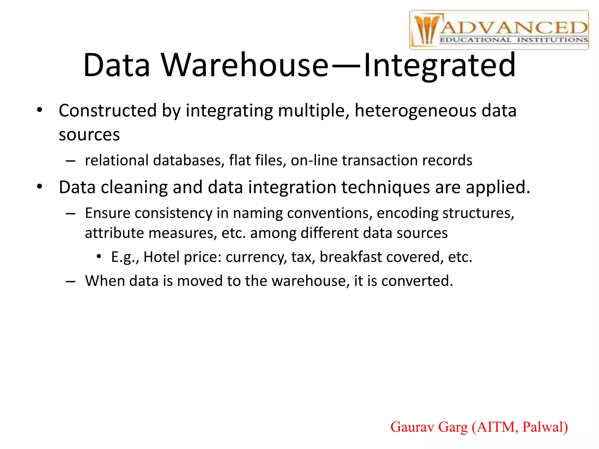 Data Warehouse—Integrated
• Constructed by integrating multiple, heterogeneous data
sources
– relational databases, flat files, on-line transaction records
• Data cleaning and data integration techniques are applied.
– Ensure consistency in naming conventions, encoding structures,
attribute measures, etc. among different data sources
• E.g., Hotel price: currency, tax, breakfast covered, etc.
– When data is moved to the warehouse, it is converted.
Gaurav Garg (AITM, Palwal)
 