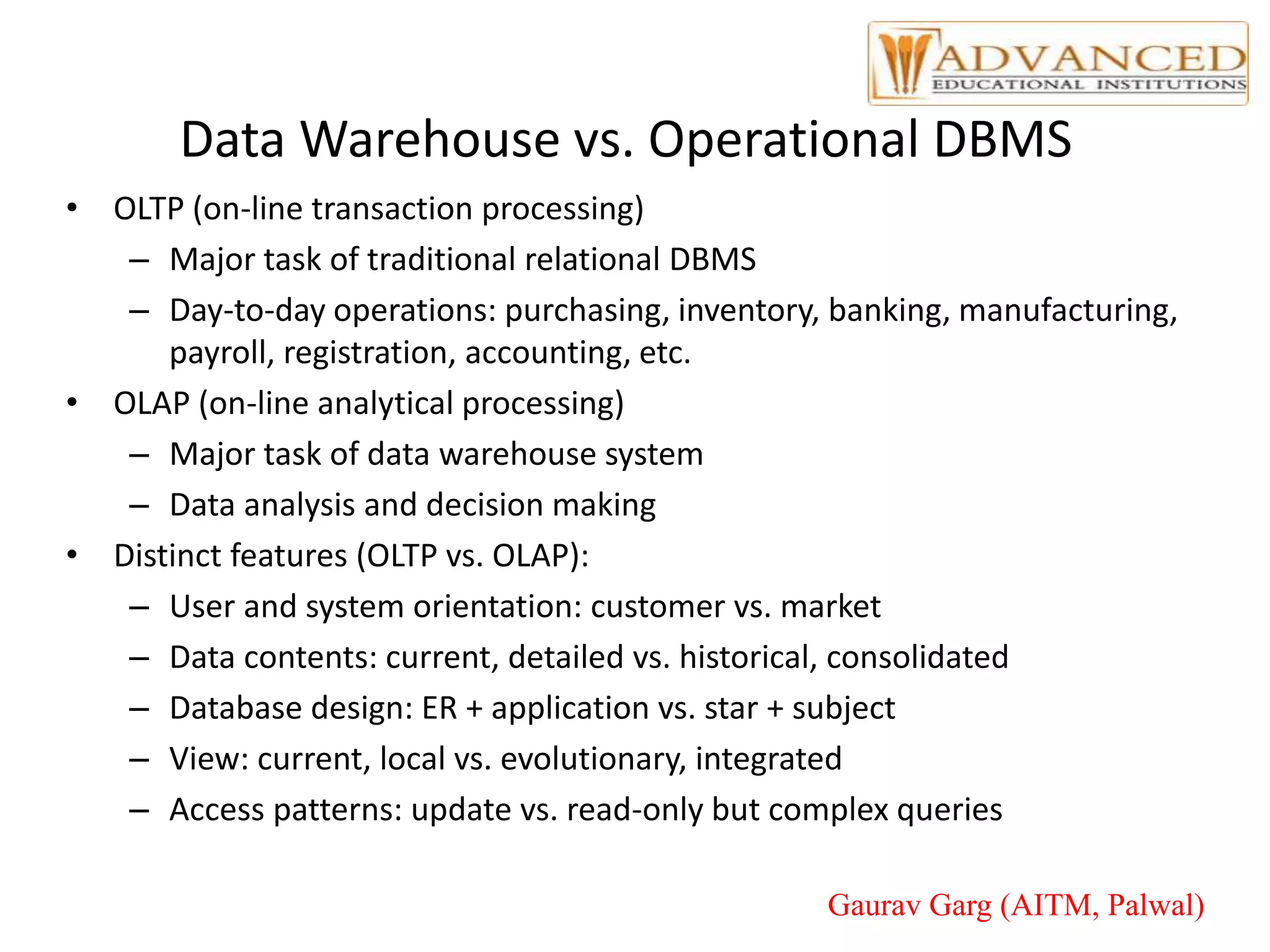 Data Warehouse vs. Operational DBMS
• OLTP (on-line transaction processing)
– Major task of traditional relational DBMS
– Day-to-day operations: purchasing, inventory, banking, manufacturing,
payroll, registration, accounting, etc.
• OLAP (on-line analytical processing)
– Major task of data warehouse system
– Data analysis and decision making
• Distinct features (OLTP vs. OLAP):
– User and system orientation: customer vs. market
– Data contents: current, detailed vs. historical, consolidated
– Database design: ER + application vs. star + subject
– View: current, local vs. evolutionary, integrated
– Access patterns: update vs. read-only but complex queries
Gaurav Garg (AITM, Palwal)
 