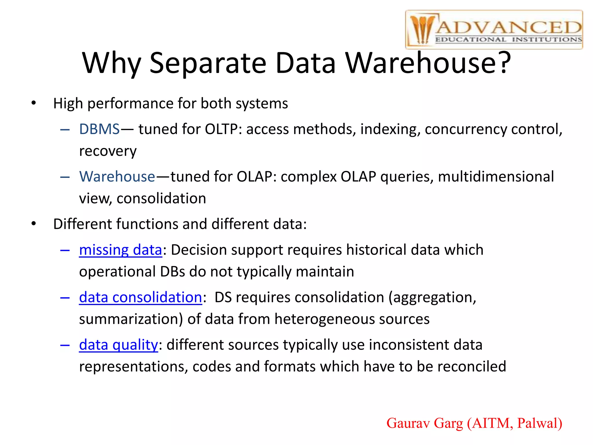 Why Separate Data Warehouse?
• High performance for both systems
– DBMS— tuned for OLTP: access methods, indexing, concurrency control,
recovery
– Warehouse—tuned for OLAP: complex OLAP queries, multidimensional
view, consolidation
• Different functions and different data:
– missing data: Decision support requires historical data which
operational DBs do not typically maintain
– data consolidation: DS requires consolidation (aggregation,
summarization) of data from heterogeneous sources
– data quality: different sources typically use inconsistent data
representations, codes and formats which have to be reconciled
Gaurav Garg (AITM, Palwal)
 