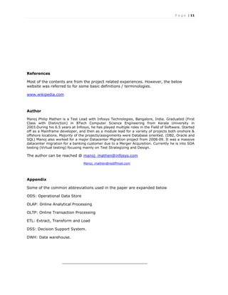 P a g e | 11
References
Most of the contents are from the project related experiences. However, the below
website was referred to for some basic definitions / terminologies.
www.wikipedia.com
Author
Manoj Philip Mathen is a Test Lead with Infosys Technologies, Bangalore, India. Graduated (First
Class with Distinction) in BTech Computer Science Engineering from Kerala University in
2003.During his 6.5 years at Infosys, he has played multiple roles in the Field of Software. Started
off as a Mainframe developer, and then as a module lead for a variety of projects both onshore &
offshore locations. Majority of the projects/assignments were Database oriented. (DB2, Oracle and
SQL) Manoj also worked for a major Datacenter Migration project from 2008-09. It was a massive
datacenter migration for a banking customer due to a Merger Acquisition. Currently he is into SOA
testing (Virtual testing) focusing mainly on Test Strategizing and Design.
The author can be reached @ manoj_mathen@infosys.com
Manoj_mathen@rediffmail.com
Appendix
Some of the common abbreviations used in the paper are expanded below
ODS: Operational Data Store
OLAP: Online Analytical Processing
OLTP: Online Transaction Processing
ETL: Extract, Transform and Load
DSS: Decision Support System.
DWH: Data warehouse.
____________________________________
 