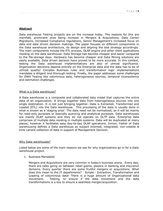 P a g e | 2
Abstract
Data warehouse Testing projects are on the increase today. The reasons for this are
manifold, prominent ones being increase in Mergers & Acquisitions, Data Center
Migrations, Increased Compliance regulations, Senior Management's increased focus on
data and data driven decision makings. The paper focuses on different components in
the Data warehouse architecture, its design and aligning the test strategy accordingly.
The main components include the ETL process, OLAP engine and other client applications
residing on the data warehouse. Data Storage has become cheaper and easier compared
to the file-storage days. Hardware has become cheaper and Data Mining solutions are
easily available. Data driven decision have proved to be more accurate. In this context,
testing the Data warehouse implementations are also of utmost significance.
Organization decisions depend entirely on the Enterprise data and the data has to be of
utmost quality! Complex Business rules and transformation logic implementations
mandates a diligent and thorough testing. Finally, the paper addresses some challenges
for DWH Testing like voluminous data, heterogeneous sources, temporal inconsistency
and estimation challenges.
What is a Data warehouse?
A Data warehouse is a composite and collaborated data model that captures the entire
data of an organization. It brings together data from heterogeneous sources into one
single destination. It is not just bringing together. Data is Extracted, Transformed and
Loaded (ETL) into the Data warehouse. This processing of the data is usually done in
what is known as a ‘staging area’. The data need not be normalized, as it will be mainly
for read-only purposes or basically querying and analytical purposes. Data warehouses
are mainly OLAP systems and they do not operate on OLTP data. Enterprise data
comprises of multiple data residing in multiple systems. Data will be duplicated at many
places; however it facilitates easy day-to-day OLAP operations. Inmon, Father of Data
warehousing defines a Data warehouse as subject oriented, integrated, non-volatile &
time variant collection of data in support of Management Decision.
Why Data warehouses?
Listed below are some of the main reasons we see for why organizations go in for a Data
warehouse project.
1. Business Mandated
Mergers and Acquisitions are very common in today’s business arena. Every day,
there are talks going on between retail giants, players in banking and insurance
domains. Every quarter there are some fruitful mergers or acquisitions. What
does this mean to the IT departments? Simple - Extraction, Transformation and
Loading of voluminous data! There is a huge amount of Organizational data
movement. Testing, to ensure if the data movement and the data
transformations is a key to ensure a seamless merger/acquisition.
 