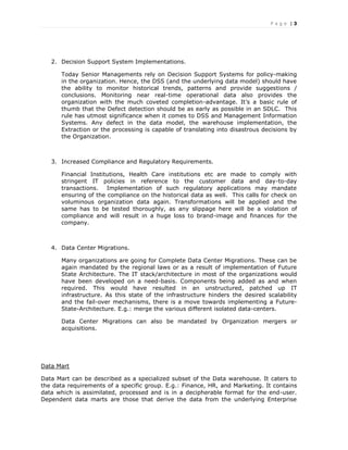 P a g e | 3
2. Decision Support System Implementations.
Today Senior Managements rely on Decision Support Systems for policy-making
in the organization. Hence, the DSS (and the underlying data model) should have
the ability to monitor historical trends, patterns and provide suggestions /
conclusions. Monitoring near real-time operational data also provides the
organization with the much coveted completion-advantage. It’s a basic rule of
thumb that the Defect detection should be as early as possible in an SDLC. This
rule has utmost significance when it comes to DSS and Management Information
Systems. Any defect in the data model, the warehouse implementation, the
Extraction or the processing is capable of translating into disastrous decisions by
the Organization.
3. Increased Compliance and Regulatory Requirements.
Financial Institutions, Health Care institutions etc are made to comply with
stringent IT policies in reference to the customer data and day-to-day
transactions. Implementation of such regulatory applications may mandate
ensuring of the compliance on the historical data as well. This calls for check on
voluminous organization data again. Transformations will be applied and the
same has to be tested thoroughly, as any slippage here will be a violation of
compliance and will result in a huge loss to brand-image and finances for the
company.
4. Data Center Migrations.
Many organizations are going for Complete Data Center Migrations. These can be
again mandated by the regional laws or as a result of implementation of Future
State Architecture. The IT stack/architecture in most of the organizations would
have been developed on a need-basis. Components being added as and when
required. This would have resulted in an unstructured, patched up IT
infrastructure. As this state of the infrastructure hinders the desired scalability
and the fail-over mechanisms, there is a move towards implementing a Future-
State-Architecture. E.g.: merge the various different isolated data-centers.
Data Center Migrations can also be mandated by Organization mergers or
acquisitions.
Data Mart
Data Mart can be described as a specialized subset of the Data warehouse. It caters to
the data requirements of a specific group. E.g.: Finance, HR, and Marketing. It contains
data which is assimilated, processed and is in a decipherable format for the end-user.
Dependent data marts are those that derive the data from the underlying Enterprise
 