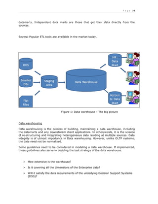 P a g e | 4
datamarts. Independent data marts are those that get their data directly from the
sources.
Several Popular ETL tools are available in the market today.
Figure 1: Data warehouse – The big picture
Data warehousing
Data warehousing is the process of building, maintaining a data warehouse, including
the datamarts and any downstream client applications. In other/words, it is the science
of re-structuring and integrating heterogeneous data residing at multiple sources. Data
integrity is of utmost importance in Data warehousing. However, unlike OLTP systems,
the data need not be normalized.
Some guidelines need to be considered in modeling a data warehouse. If implemented,
these guidelines also serve in deciding the test strategy of the data warehouse.
 How extensive is the warehouse?
 Is it covering all the dimensions of the Enterprise data?
 Will it satisfy the data requirements of the underlying Decision Support Systems
(DSS)?
 