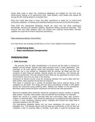 P a g e | 6
Initial Data Load is when the underlying databases are loaded for the first time.
Performance testing is of significance here. Data Quality, once tested and signed off
during the ETL testing phase is re-tested here.
Once the initial data load is done, the Data warehouse is ready for an end-to-end
functional validation. UI testing and Interface testing are carried out during this phase.
Data from the operational Database should be input into the Data warehouse
periodically. During such periodic updates, regression testing should be executed. This
ensures the new data updates have not broken any existing functionality. Periodic
updates are required to ensure temporal consistency.
Data warehouse testing: Focus Points
At a high-level, any strategy should focus on the 2 main aspects mentioned below.
 Underlying Data
 Data warehouse Components
Underlying Data
1. Data Coverage
The primary test for data completeness is to ensure all the data is covered or
loaded into the target. Special case data (records) exist in every application. The
coverage of all such special cases and boundary cases must be ensured. This
includes, but is not limited to, validating that all records, all fields and the full
contents of each field are loaded. Special checks for truncation, null records etc
should be performed. The full content of each field can be populated to ensure that
no truncation occurs at any step in the process.
Checksum or Record counts must be compared between the source data and the
data loaded. Data rejected should also be analyzed.
This helps in pointing out a variety of possible data errors without doing a full
validation on all fields. The range and the value boundaries of fields in the tables
should be measured using profiling tools. Defects are hidden in the boundaries.
Boundary cases should be given importance during the test case generation.
Maximum possible data scenarios should be included to ensure success in testing
data quality. Typically, data quality rules are defined during design, for example:
Reject the record if a certain decimal field has nonnumeric data. Non numeric
values in a decimal field – this should be cleaned up, by updating the field either as
a NULL or just initializing (placing zeros). Validate and correct the state field if
necessary based on the ZIP code.
The Operational database tables will not have validations for every field in a
database. E.g.: The Gender column will not have any constraints, or the UI may not
mandate a user in entering Male or Female. Such data, if used for purposes like
 