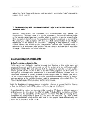 P a g e | 7
taking the % of Males, will give an incorrect count, since value ‘male’ may not be
present for all records!
2. Data complying with the Transformation Logic in accordance with the
Business Rules
Business Requirements get translated into Transformation logic. Hence, the
Requirements Elicitation phase is of utmost importance. During the implementation
of the transformation logic, care must be taken to consider all special cases of data.
Once the data is transformed, thorough testing has to be executed to confirm that
the underlying data complies with the expected transformation logic. Multiple
techniques can be adopted for the same. Sampling is one technique, where in
sample records are picked up and compared to validate data transformations. A
combination of automated data profiling and data feed is another better long-term
strategy. This ensures more test coverage.
Data warehouse Components
1. Performance and scalability.
Performance and Scalability testing ensures that loading of the initial data and
subsequent queries on the same does not kill the system and are within acceptable
performance limits. This also ensures that the system is scalable and can sustain
further growth. As the volume of data in a data warehouse grows, ETL load times can
be expected to increase and performance of queries can become a concern. This can
be avoided by having in place a scalable architecture and good ETL design. The aim of
the performance testing is to point out any potential weaknesses in the ETL design,
such as reading a file multiple times or creating unnecessary intermediate files. The
following strategies will help discover performance issues:
Load the database with peak expected production volumes to ensure that this Volume
of data can be loaded by the ETL process within the agreed timeframe.
Scalability of the system can be ensured by executing ETL loads at different volumes
and comparing the time taken for different loads. A study of this comparison will help
in measuring the scalability of the system. Compare the ETL processing times
component by component to point out any areas of weakness. E.g.: For a DWH
system implemented using abinitio, test each of the ‘graphs’ rather than treating the
entire set of graphs as a ‘black box’.
 