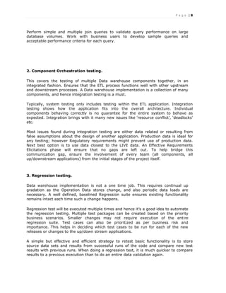 P a g e | 8
Perform simple and multiple join queries to validate query performance on large
database volumes. Work with business users to develop sample queries and
acceptable performance criteria for each query.
2. Component Orchestration testing.
This covers the testing of multiple Data warehouse components together, in an
integrated fashion. Ensures that the ETL process functions well with other upstream
and downstream processes. A Data warehouse implementation is a collection of many
components, and hence integration testing is a must.
Typically, system testing only includes testing within the ETL application. Integration
testing shows how the application fits into the overall architecture. Individual
components behaving correctly is no guarantee for the entire system to behave as
expected. Integration brings with it many new issues like ‘resource conflict’, ‘deadlocks’
etc.
Most issues found during integration testing are either data related or resulting from
false assumptions about the design of another application. Production data is ideal for
any testing; however Regulatory requirements might prevent use of production data.
Next best option is to use data closest to the LIVE data. An Effective Requirements
Elicitations phase will ensure that no gaps are left out. To help bridge this
communication gap, ensure the involvement of every team (all components, all
up/downstream applications) from the initial stages of the project itself.
3. Regression testing.
Data warehouse implementation is not a one time job. This requires continual up
gradation as the Operation Data stores change, and also periodic data loads are
necessary. A well defined, baselined Regression suite ensures existing functionality
remains intact each time such a change happens.
Regression test will be executed multiple times and hence it’s a good idea to automate
the regression testing. Multiple test packages can be created based on the priority
business scenarios. Smaller changes may not require execution of the entire
regression suite. Test cases can also be prioritized as per business risk and
importance. This helps in deciding which test cases to be run for each of the new
releases or changes to the up/down stream applications.
A simple but effective and efficient strategy to retest basic functionality is to store
source data sets and results from successful runs of the code and compare new test
results with previous runs. When doing a regression test, it is much quicker to compare
results to a previous execution than to do an entire data validation again.
 