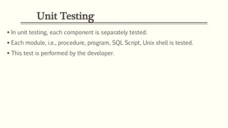 Unit Testing
 In unit testing, each component is separately tested.
 Each module, i.e., procedure, program, SQL Script, Unix shell is tested.
 This test is performed by the developer.
 