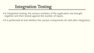 Integration Testing
 In integration testing, the various modules of the application are brought
together and then tested against the number of inputs.
 It is performed to test whether the various components do well after integration.
 