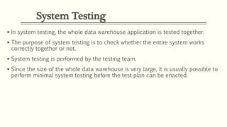 System Testing
 In system testing, the whole data warehouse application is tested together.
 The purpose of system testing is to check whether the entire system works
correctly together or not.
 System testing is performed by the testing team.
 Since the size of the whole data warehouse is very large, it is usually possible to
perform minimal system testing before the test plan can be enacted.
 