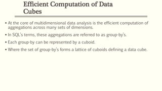 Efficient Computation of Data
Cubes
 At the core of multidimensional data analysis is the efficient computation of
aggregations across many sets of dimensions.
 In SQL’s terms, these aggregations are referred to as group-by’s.
 Each group-by can be represented by a cuboid.
 Where the set of group-by’s forms a lattice of cuboids defining a data cube.
 