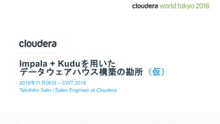 Impala + Kuduを用いた
データウェアハウス構築の勘所（仮）
2018年11月06日 – CWT 2018
Takahiko Sato / Sales Engineer at Cloudera
 