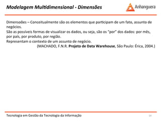 Modelagem 
MulIdimensional 
-­‐ 
Dimensões 
Dimensoões 
– 
Conceitualmente 
são 
os 
elementos 
que 
parYcipam 
de 
um 
fato, 
assunto 
de 
negócios. 
São 
as 
possíveis 
formas 
de 
visualizar 
os 
dados, 
ou 
seja, 
são 
os 
“por” 
dos 
dados: 
por 
mês, 
por 
país, 
por 
produto, 
por 
região. 
Representam 
o 
contexto 
de 
um 
assunto 
de 
negócio. 
Tecnologia 
em 
Gestão 
da 
Tecnologia 
da 
Informação 
14 
(MACHADO, 
F.N.R. 
Projeto 
de 
Data 
Warehouse, 
São 
Paulo: 
Érica, 
2004.) 
 