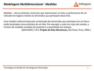 Modelagem 
MulIdimensional 
-­‐ 
Medidas 
Medidas 
– 
são 
os 
atributos 
númericos 
que 
representam 
um 
fato, 
a 
performance 
de 
um 
indicador 
de 
negócio 
relaYvo 
às 
dimensões 
que 
parYcipam 
desse 
fato. 
Uma 
medida 
é 
determinada 
pela 
combinação 
das 
dimensões 
que 
parYcipam 
de 
um 
fato 
e 
estão 
localizados 
como 
atributos 
de 
um 
fato. 
Por 
exemplo, 
o 
valor 
em 
reais 
das 
vendas, 
o 
número 
de 
unidades 
vendidas 
de 
produtos 
e 
a 
quanYdade 
em 
estoque. 
Tecnologia 
em 
Gestão 
da 
Tecnologia 
da 
Informação 
15 
(MACHADO, 
F.N.R. 
Projeto 
de 
Data 
Warehouse, 
São 
Paulo: 
Érica, 
2004.) 
 