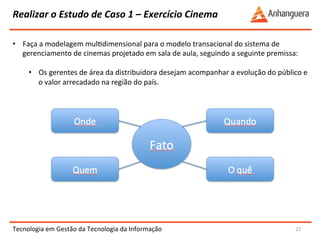 Realizar 
o 
Estudo 
de 
Caso 
1 
– 
Exercício 
Cinema 
Tecnologia 
em 
Gestão 
da 
Tecnologia 
da 
Informação 
27 
• Faça 
a 
modelagem 
mulYdimensional 
para 
o 
modelo 
transacional 
do 
sistema 
de 
gerenciamento 
de 
cinemas 
projetado 
em 
sala 
de 
aula, 
seguindo 
a 
seguinte 
premissa: 
• Os 
gerentes 
de 
área 
da 
distribuidora 
desejam 
acompanhar 
a 
evolução 
do 
público 
e 
o 
valor 
arrecadado 
na 
região 
do 
país. 
 