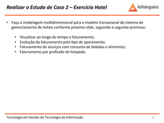 Realizar 
o 
Estudo 
de 
Caso 
2 
– 
Exercício 
Hotel 
Tecnologia 
em 
Gestão 
da 
Tecnologia 
da 
Informação 
28 
• Faça 
a 
modelagem 
mulYdimensional 
para 
o 
modelo 
transacional 
do 
sistema 
de 
gerenciamento 
de 
hoteis 
conforme 
próximo 
slide, 
seguindo 
a 
seguinte 
premissa: 
• Visualizar 
ao 
longo 
do 
tempo 
o 
faturamento; 
• Evolução 
do 
faturamento 
pelo 
Ypo 
de 
aparamento; 
• Faturamento 
de 
serviços 
com 
consumo 
de 
bebidas 
e 
alimentos; 
• Faturamento 
por 
profissão 
de 
hóspede; 
 