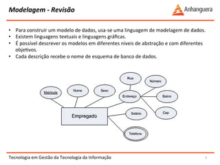 Modelagem 
-­‐ 
Revisão 
Tecnologia 
em 
Gestão 
da 
Tecnologia 
da 
Informação 
3 
• Para 
construir 
um 
modelo 
de 
dados, 
usa-­‐se 
uma 
linguagem 
de 
modelagem 
de 
dados. 
• Existem 
linguagens 
textuais 
e 
linguagens 
gráficas. 
• É 
possível 
descrever 
os 
modelos 
em 
diferentes 
níveis 
de 
abstração 
e 
com 
diferentes 
objeYvos. 
• Cada 
descrição 
recebe 
o 
nome 
de 
esquema 
de 
banco 
de 
dados. 
 