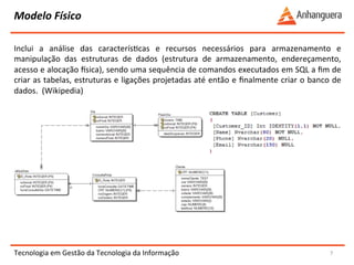 Modelo 
Físico 
Inclui 
a 
análise 
das 
caracterísYcas 
e 
recursos 
necessários 
para 
armazenamento 
e 
manipulação 
das 
estruturas 
de 
dados 
(estrutura 
de 
armazenamento, 
endereçamento, 
acesso 
e 
alocação 
nsica), 
sendo 
uma 
sequência 
de 
comandos 
executados 
em 
SQL 
a 
fim 
de 
criar 
as 
tabelas, 
estruturas 
e 
ligações 
projetadas 
até 
então 
e 
finalmente 
criar 
o 
banco 
de 
dados. 
(Wikipedia) 
Tecnologia 
em 
Gestão 
da 
Tecnologia 
da 
Informação 
7 
 