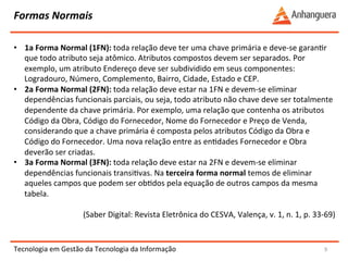 Formas 
Normais 
Tecnologia 
em 
Gestão 
da 
Tecnologia 
da 
Informação 
9 
• 1a 
Forma 
Normal 
(1FN): 
toda 
relação 
deve 
ter 
uma 
chave 
primária 
e 
deve-­‐se 
garanYr 
que 
todo 
atributo 
seja 
atômico. 
Atributos 
compostos 
devem 
ser 
separados. 
Por 
exemplo, 
um 
atributo 
Endereço 
deve 
ser 
subdividido 
em 
seus 
componentes: 
Logradouro, 
Número, 
Complemento, 
Bairro, 
Cidade, 
Estado 
e 
CEP. 
• 2a 
Forma 
Normal 
(2FN): 
toda 
relação 
deve 
estar 
na 
1FN 
e 
devem-­‐se 
eliminar 
dependências 
funcionais 
parciais, 
ou 
seja, 
todo 
atributo 
não 
chave 
deve 
ser 
totalmente 
dependente 
da 
chave 
primária. 
Por 
exemplo, 
uma 
relação 
que 
contenha 
os 
atributos 
Código 
da 
Obra, 
Código 
do 
Fornecedor, 
Nome 
do 
Fornecedor 
e 
Preço 
de 
Venda, 
considerando 
que 
a 
chave 
primária 
é 
composta 
pelos 
atributos 
Código 
da 
Obra 
e 
Código 
do 
Fornecedor. 
Uma 
nova 
relação 
entre 
as 
enYdades 
Fornecedor 
e 
Obra 
deverão 
ser 
criadas. 
• 3a 
Forma 
Normal 
(3FN): 
toda 
relação 
deve 
estar 
na 
2FN 
e 
devem-­‐se 
eliminar 
dependências 
funcionais 
transiYvas. 
Na 
terceira 
forma 
normal 
temos 
de 
eliminar 
aqueles 
campos 
que 
podem 
ser 
obYdos 
pela 
equação 
de 
outros 
campos 
da 
mesma 
tabela. 
(Saber 
Digital: 
Revista 
Eletrônica 
do 
CESVA, 
Valença, 
v. 
1, 
n. 
1, 
p. 
33-­‐69) 
 