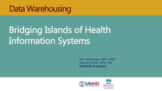 Data Warehousing
Bridging Islands of Health
Information Systems
Sam Wambugu, MPH, PMP
Manish Kumar, MPH, MS
MEASURE Evaluation
 