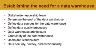 Establishing the need for a data warehouse
• Stakeholder leadership team
• Determine the goal of the data warehouse
• Define data sources for the data warehouse
• Define data quality processes
• Data warehouse architecture
• Granularity of the data warehouse
• Users and stakeholders
• Data security, privacy, and confidentiality
 