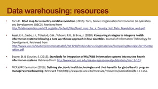 Data warehousing: resources
• Paris21. Road map for a country-led data revolution. (2015). Paris, France: Organisation for Economic Co-operation
and Development (OECD). Retrieved from
http://datarevolution.paris21.org/sites/default/files/Road_map_for_a_Country_led_Data_Revolution_web.pdf.
• Kossi, E.K., Sæbo, J.I., Titlestad, O.H., Tohouri, R.R., & Braa, J. (2010). Comparing strategies to integrate health
information systems following a data warehouse approach in four countries. Journal of Information Technology for
Development. Retrieved from
http://www.uio.no/studier/emner/matnat/ifi/INF3290/h10/undervisningsmateriale/ComparingStrategiesForHISinteg
ration.pdf.
• Boone, D. & Cloutier, S. (2015). Standards for integration of HIV/AIDS information systems into routine health
information systems. Retrieved from http://www.cpc.unc.edu/measure/resources/publications/ms-15-103.
• MEASURE Evaluation (2016). Defining electronic health technologies and their benefits for global health program
managers: crowdsourcing. Retrieved from http://www.cpc.unc.edu/measure/resources/publications/fs-15-165a.
 