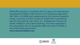 MEASURE Evaluation is funded by the U.S. Agency for International
Development (USAID) under the terms of Cooperative Agreement
AID-OAA-L-14-00004 and implemented by the Carolina Population
Center, University of North Carolina at Chapel Hill, in partnership
with ICF International, John Snow, Inc., Management Sciences for
Health, Palladium, and Tulane University. The views expressed in
this presentation do not necessarily reflect the views of USAID or
the United States government.
www.measureevaluation.org
 