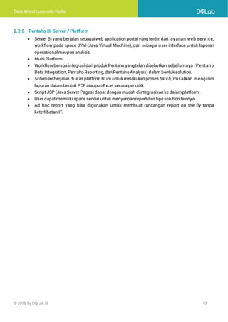 Data Warehouse with Kettle
© 2018 by DQLab.id 10
2.2.5 Pentaho BI Server / Platform
• Server BI yang berjalan sebagaiweb application portal yang terdiridari layanan web service,
workflow pada space JVM (Java Virtual Machine), dan sebagai user interface untuk laporan
operasionalmaupun analisis.
• Multi Platform.
• Workflow berupa integrasi dariproduk Pentaho yang telah disebutkan sebelumnya (Pentaho
Data Integration, Pentaho Reporting, dan Pentaho Analysis) dalam bentuk solution.
• Scheduler berjalan di atas platform BI ini untuk melakukan proses batch, misalkan mengirim
laporan dalam bentuk PDF ataupun Excel secara periodik.
• Script JSP (Java Server Pages) dapat dengan mudah diintegrasikan ke dalamplatform.
• User dapat memiliki space sendiri untuk menyimpan report dan tipesolution lainnya.
• Ad hoc report yang bisa digunakan untuk membuat rancangan report on the fly tanpa
keterlibatan IT.
 
