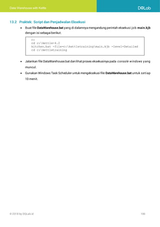 Data Warehouse with Kettle
© 2018 by DQLab.id 100
13.2 Praktek: Script dan Penjadwalan Eksekusi
• Buat file DataWarehouse.bat yang di dalamnya mengandung perintah eksekusi job main.kjb
dengan isi sebagaiberikut.
• Jalankan file DataWarehouse.bat dan lihat proses eksekusinya pada console windows yang
muncul.
• Gunakan Windows Task Scheduler untuk mengeksekusi file DataWarehouse.bat untuk setiap
10 menit.
c:
cd c:kettle-4.2
kitchen.bat -file=c:kettletrainingmain.kjb -level=Detailed
cd c:kettletraining
 