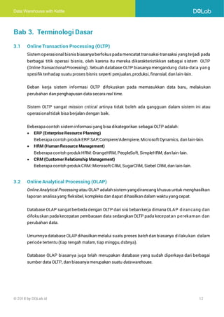 Data Warehouse with Kettle
© 2018 by DQLab.id 12
Bab 3. Terminologi Dasar
3.1 Online Transaction Processing (OLTP)
Sistem operasional bisnisbiasanya berfokuspada mencatat transaksi-transaksiyang terjadipada
berbagai titik operasi bisnis, oleh karena itu mereka dikarakteristikkan sebagai sistem OLTP
(Online Transactional Processing). Sebuah database OLTP biasanya mengandung data-data yang
spesifik terhadap suatu proses bisnis seperti penjualan, produksi, finansial, dan lain-lain.
Beban kerja sistem informasi OLTP difokuskan pada memasukkan data baru, melakukan
perubahan dan penghapusan data secara real time.
Sistem OLTP sangat mission critical artinya tidak boleh ada gangguan dalam sistem ini atau
operasionaltidak bisa berjalan dengan baik.
Beberapa contoh sistem informasi yang bisa dikategorikan sebagai OLTP adalah:
• ERP (Enterprise Resource Planning)
Beberapa contoh produk ERP
: SAP, Compiere/Adempiere, Microsoft Dynamics, dan lain-lain.
• HRM (Human Resource Management)
Beberapa contoh produk HRM: OrangeHRM, PeopleSoft, SimpleHRM, dan lain-lain.
• CRM (Customer Relationship Management)
Beberapa contoh produk CRM: Microsoft CRM, SugarCRM, Siebel CRM, dan lain-lain.
3.2 Online Analytical Processing (OLAP)
Online Analytical Processing atau OLAP adalah sistem yang dirancang khusus untuk menghasilkan
laporan analisa yang fleksibel, kompleks dan dapat dihasilkan dalam waktu yang cepat.
Database OLAP sangat berbeda dengan OLTP dari sisi beban kerja dimana OLAP dirancang dan
difokuskan pada kecepatan pembacaan data sedangkan OLTP pada kecepatan perekaman dan
perubahan data.
Umumnya database OLAP dihasilkan melalui suatu proses batch dan biasanya dilakukan dalam
periode tertentu (tiap tengah malam, tiap minggu, dsbnya).
Database OLAP biasanya juga telah merupakan database yang sudah diperkaya dari berbagai
sumber data OLTP, dan biasanya merupakan suatu datawarehouse.
 