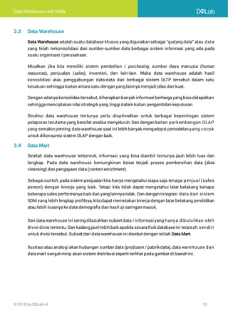 Data Warehouse with Kettle
© 2018 by DQLab.id 13
3.3 Data Warehouse
Data Warehouse adalah suatu database khusus yang digunakan sebagai “gudang data” atau data
yang telah terkonsolidasi dari sumber-sumber data berbagai sistem informasi yang ada pada
suatu organisasi / perusahaan.
Misalkan jika kita memiliki sistem pembelian / purchasing, sumber daya manusia (human
resources), penjualan (sales), inventori, dan lain-lain. Maka data warehouse adalah hasil
konsolidasi atau penggabungan data-data dari berbagai sistem OLTP tersebut dalam satu
kesatuan sehingga kaitan antara satu dengan yang lainnya menjadi jelas dan kuat.
Dengan adanya konsolidasitersebut, diharapkan banyak informasi berharga yang bisa didapatkan
sehingga menciptakan nilai strategik yang tinggi dalam kaitan pengambilan keputusan.
Struktur data warehouse tentunya perlu dioptimalkan untuk berbagai kepentingan sistem
pelaporan terutama yang bersifat analisa menyeluruh.Dan dengan kaitan perkembangan OLAP
yang semakin penting, data warehouse saat ini lebih banyak mengadopsi pemodelan yang cocok
untuk dikonsumsi sistem OLAP dengan baik.
3.4 Data Mart
Setelah data warehouse terbentuk, informasi yang bisa diambil tentunya jauh lebih luas dan
lengkap. Pada data warehouse kemungkinan besar terjadi proses pembersihan data (data
cleansing) dan pengayaan data (content enrichment).
Sebagai contoh, pada sistem penjualan kita hanya mengetahuisiapa saja tenaga penjual (sales
person) dengan kinerja yang baik. Tetapi kita tidak dapat mengetahui latar belakang kenapa
beberapa sales performanya baik dan yang lainnya tidak. Dan dengan integrasi data dari sistem
SDM yang lebih lengkap profilnya, kita dapat memetakan kinerja dengan latar belakang pendidikan
atau lebih luasnya ke data demografis dan hasiluji saringan masuk.
Dari data warehouse ini sering dibutuhkan subset data / informasi yang hanya dibutuhkan oleh
divisi-divisi tertentu. Dan kadang jauh lebih baik apabila secara fisik databaseini terpisah sendiri
untuk divisi tersebut. Subset dari data warehouse ini disebut dengan istilah Data Mart.
Ilustrasi atau analogi akan hubungan sumber data (produsen / pabrik data), data warehouse dan
data mart sangat mirip akan sistem distribusi seperti terlihat pada gambar di bawah ini.
 