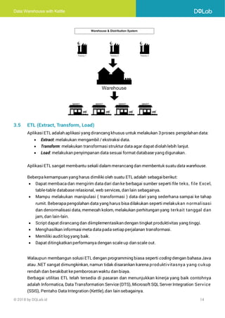 Data Warehouse with Kettle
© 2018 by DQLab.id 14
3.5 ETL (Extract, Transform, Load)
Aplikasi ETL adalah aplikasi yang dirancang khusus untuk melakukan 3 proses pengolahan data:
• Extract: melakukan mengambil / ekstraksi data.
• Transform: melakukan transformasi struktur data agar dapat diolah lebih lanjut.
• Load: melakukan penyimpanan data sesuai format database yang digunakan.
Aplikasi ETL sangat membantu sekali dalam merancang dan membentuk suatu data warehouse.
Beberpa kemampuan yang harus dimiliki oleh suatu ETL adalah sebagaiberikut:
• Dapat membaca dan mengirim data dari dan ke berbagai sumber seperti file teks, file Excel,
table-table database relasional, web services, dan lain sebagainya.
• Mampu melakukan manipulasi ( transformasi ) data dari yang sederhana sampai ke tahap
rumit. Beberapa pengolahan data yang harus bisa dilakukan seperti melakukan normalisasi
dan denormalisasi data, memecah kolom, melakukan perhitungan yang terkait tanggal dan
jam, dan lain-lain.
• Script dapat dirancang dan diimplementasikan dengan tingkat produktivitas yang tinggi.
• Menghasilkan informasi meta data pada setiap perjalanan transformasi.
• Memiliki audit log yang baik.
• Dapat ditingkatkan performanya dengan scaleup dan scale out.
Walaupun membangun solusi ETL dengan programming biasa seperti coding dengan bahasa Java
atau .NET sangat dimungkinkan, namun tidak disarankan karena produktivitasnya yang cukup
rendah dan berakibat kepemborosan waktu dan biaya.
Berbagai utilitas ETL telah tersedia di pasaran dan menunjukkan kinerja yang baik contohnya
adalah Informatica, Data Transformation Service (DTS), Microsoft SQL Server Integration Service
(SSIS), Pentaho Data Integration (Kettle),dan lain sebagainya.
 