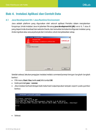 Data Warehouse with Kettle
© 2018 by DQLab.id 15
Bab 4. Instalasi Aplikasi dan Contoh Data
4.1 Java Development Kit / Java Runtime Environment
Java adalah platform yang digunakan oleh seluruh aplikasi Pentaho dalam menjalankan
fungsinya. Untuk instalasi Java ini jalankan filesetup java development kit (jdk) versi 6, 7 atau 8
yang dapat Anda download dariwebsite Oracle, dan kemudian tentukan konfigurasi instalasi yang
Anda inginkan atau sesuaipetunjuk dari instruktur untuk menyelesaikan setup.
Setelah selesai, lakukan pengujian instalasimelalui command prompt dengan langkah-langkah
berikut :
• Pilh menu Start | Run, ketik cmd, klik tombol OK
• Ketik perintah java –version
• Jika instalasi berhasildengan baik maka hasil outputnya akan tampak seperti pada gambar
berikut.
• Selesai.
 