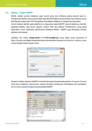 Data Warehouse with Kettle
© 2018 by DQLab.id 16
4.2 MySQL – Paket XAMPP
MySQL adalah produk database open source yang bisa dibilang paling populer saat ini.
Penggunaan MySQL yang cukup mudah, kaya akan berbagai tools penunjang, dan integrasi yang
baik dengan engineweb PHP menjadikan menjadikan database ini sangat luas digunakan.
Untuk instalasi MySQL pada pelatihan ini, digunakan paket XAMPP yang di dalamnya memiliki
database MySQL, web server Apache, engine PHP, dan aplikasi PHPMyAdmin yang dapat
digunakan untuk melakukan administrasi database MySQL. XAMPP juga dilengkapi dengan
aplikasi control panel
Jalankan file setup xampp-win32-1.7.7-VC9-installer.exe yang dapat Anda download di
https://tinyurl.com/dqlab-xampp-download, dan kemudian tentukan konfigurasi instalasi yang
sesuai dengan sistemoperasi Anda.
Setelah instalasi, jalankan XAMPP Control Panelseperti tampak pada gambar di bawah dimana
Anda bisa melakukan administrasi seperti merubah konfigurasi, menyalakan dan mematikan
server-server yang terinstalasi bersama paket XAMPP
.
 