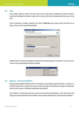Data Warehouse with Kettle
© 2018 by DQLab.id 17
4.3 7Zip
7Zip adalah aplikasi archiver free dan open source yang dapat melakukan kompresi ataupun
membuka berbagai file kompresi seperti zip, rar, tar.gz, dan lain-lain dengan performa yang cukup
baik.
Untuk melakukan instalasi, jalankan file setup 7z920.exe yang dapat Anda download di url
https://tinyurl.com/7zip-download-dqlab.
Setelah selesai instalasiAnda dapat membuka file kompresi ataupun melakukan kompresi dari
context menu pada aplikasi Windows Explorer.
4.4 SQLYog – Community Edition
SQLyog adalah aplikasi desktop client untuk MySQL yang sangat populer digunakan. Aplikasi ini
memiliki banyak fitur dengan GUI yang menarik sehingga memudahkan pengguna melakukan
administrasi maupun melakukan pengolahan data MySQL.
Versi aplikasi ini ada yang gratis dan open source dan ada yang berbayar. Versi open source dari
SQLyog ini dapat digunakan secara bebas namun dengan beberapa fitur advanced yang dibatasi.
 