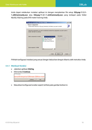 Data Warehouse with Kettle
© 2018 by DQLab.id 18
Anda dapat melakukan instalasi aplikasi ini dengan menjalankan file setup SQLyog-11.3.1-
1.x86Community.exe atau SQLyog-11.3.1-1.x64Community.exe yang terdapat pada folder
MySQL/SQLYog pada DVD materi training Anda.
Pilihlah konfigurasi instalasiyang sesuai dengan kebutuhan dengan dibantu oleh instruktur Anda.
4.4.1 Membuat Koneksi
• Jalankan aplikasi SQLYog.
• Klik tombol Continue.
• Masukkan konfigurasi koneksi seperti terlihat pada gambar berikut ini.
 
