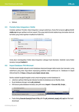 Data Warehouse with Kettle
© 2018 by DQLab.id 21
• Selesai.
4.5 Pentaho Data Integration / Kettle
Instalasi aplikasi Pentaho Data Integration sangat sederhana. Buka file kompresi pdi-ce-4.2.0-
stable.zip dengan aplikasi archiver seperti 7Zip yang telah diinstal sebelumnya, kemudian ekstrak
ke folder yang Anda inginkan misalkan ke folder C:.
Anda akan mendapatkan folder data-integration sebagai hasil ekstraksi. Ubahlah nama folder
tersebut menjadi kettle4-2.
4.6 Import Database PHI-Minimart
PHI-Minimart adalah sebuah contoh database relasional dengan tablemaster dan transaksi yang
sederhana yang akan digunakan sepanjang pelatihan data warehouse ini. Database ini dapat
didownload diurl https://tinyurl.com/dqlab-ebook-data.
Berikut adalah langkah-langkah untuk untuk mengimpor contoh database ini:
• Jalankan aplikasi SQLYog dan lakukan koneksi kedatabaseserver MySQL Anda.
• Buat database dengan nama phi_minimart.
• Klik kanan pada database tersebut, dan pilih menu Import → Execute SQL Script …
• Pada dialog Execute Query(s) From A File pilih file phi_minimart_mysql_v0.2.sql dari filehasil
download.
 