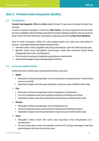 Data Warehouse with Kettle
© 2018 by DQLab.id 25
Bab 5. Pentaho Data Integration (Kettle)
5.1 Pendahuluan
Pentaho Data Integration (PDI) atau Kettle adalah utilitas ETL open source di bawah Pentaho Corp.
Amerika.
Proyek ini awalnya merupakan inisiatif dari Matt Casters, seorang programmer dan konsultan
Business Intelligence (BI) dari Belgia yang telah menangani berbagai proyek BI untuk perusahaan
besar. Untuk informasi lebih lanjut, Anda dapat mengunjungi alamat blog http://www.ibridge.be.
Saat ini Kettle merupakan utilitas ETL yang sangat populer dan salah satu yang terbaik di
pasaran. Beberapa kelebihannya adalah sebagai berikut:
• Memiliki koleksi modul pengolahan data yang cukup banyak. Lebih dari 100 modul atau step.
• Memiliki modul yang memudahkan perancangan model data warehouse seperti Slowly
Changing Dimension dan Junk Dimensions.
• Performa dan kemampuan skalabilitas yang baik dan sudah terbukti.
• Dapat dikembangkan dengan berbagai plugin tambahan.
5.2 Komponen Aplikasi Kettle
Kettle terdiri dari 4 utilitas dalam bentuk shell dan batch script yaitu:
• Spoon
▪ Merupakan utilitasyang digunakan untuk merancang dan menjalankan job / transformation
secara visual (GUI)
▪ Dipaketkan dengan nama file spoon.bat (batch script) dan spoon.sh (BASH shell script)
• Pan
▪ Merupakan utilitasyang digunakan untuk mengeksekusi transformation
▪ Umumnya dijalankan pada saat otomatisasiterjadwal (scheduled automation)
▪ Dipaketkan dengan nama file pan.bat (batch script) dan pan.sh (BASH shellscript)
• Kitchen
▪ Merupakan utilitasyang digunakan untuk mengeksekusi job
▪ Umumnya dijalankan pada saat otomatisasiterjadwal (scheduled automation)
▪ Dipaketkan dengan nama file pan.bat (batch script) dan pan.sh (BASH shellscript)
• Carte
▪ Merupakan utilitas cluster web server yang digunakan untuk mengeksekusi job /
transformation
▪ Terutama digunakan untuk meningkatkan performa ETL dengan pembagian load kerja
pada berbagai node Carte (master dan slave
 