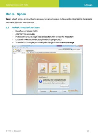 Data Warehouse with Kettle
© 2018 by DQLab.id 29
Bab 6. Spoon
Spoon adalah utilitas grafik untuk merancang, mengeksekusidan melakukan troubleshooting dari proses
ETL melalui job dan transformation.
6.1 Praktek: Menjalankan Spoon
• Buka folder instalasi Kettle.
• Jalankan file spoon.bat.
• Pada saat muncul dialog Select a repository, klik tombol No Repository.
• Klik tombol OK untuk menutup jendela tips yang muncul.
• Akan muncul ruang kerja utama Spoon dengan halaman WelcomePage.
 