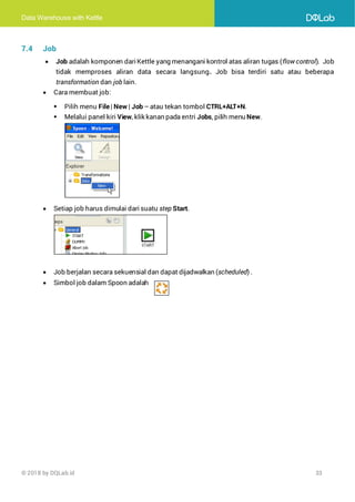 Data Warehouse with Kettle
© 2018 by DQLab.id 33
7.4 Job
• Job adalah komponen dariKettle yang menangani kontrol atas aliran tugas (flow control). Job
tidak memproses aliran data secara langsung. Job bisa terdiri satu atau beberapa
transformation dan job lain.
• Cara membuat job:
▪ Pilih menu File| New | Job – atau tekan tombol CTRL+ALT+N.
▪ Melalui panel kiri View, klik kanan pada entri Jobs, pilih menu New.
• Setiap job harus dimulai dari suatu step Start.
• Job berjalan secara sekuensial dan dapat dijadwalkan (scheduled) .
• Simbol job dalam Spoon adalah
 